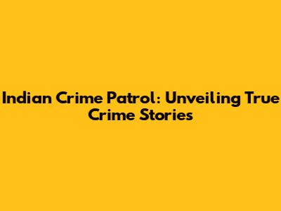 Indian Crime Patrol: Unveiling True Crime Stories